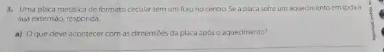 3. Uma placa metálica de formato circular tem um furo no centro. Se a placa sofre um aquecimento em toda a
sua extensão responda.
a) que deve acontecer com as dimensões da placa após o aquecimento?