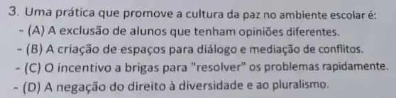 3. Uma prática que promove a cultura da paz no ambiente escolar é:
- (A) A exclusão de alunos que tenham opiniōes diferentes.
- (B) A criação de espaços para diálogo e mediação de conflitos.
- (C) 0 incentivo a brigas para "resolver" os problemas rapidamente.
- (D)A negação do direito à diversidade e ao pluralismo.