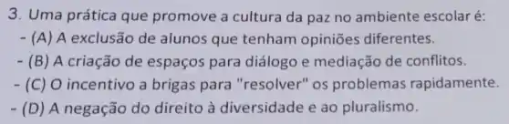 3. Uma prática que promove a cultura da paz no ambiente escolar é:
- (A) A exclusão de alunos que tenham opiniōes diferentes.
- (B)A criação de espaços para diálogo e mediação de conflitos.
-(C) 0 incentivo a brigas para "resolver" os problemas rapidamente.
- (D) A negação do direito à diversidade e ao pluralismo.