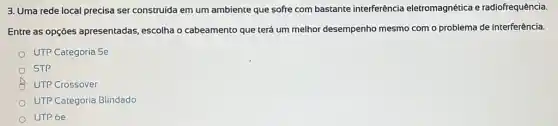 3. Uma rede local precisa ser construida em um ambiente que sofre com bastante interferência eletromagnética e radiofrequência.
Entre as opçōes apresentadas, escolha o cabeamento que terá um melhor desempenho mesmo com o problema de interferência.
UTP Categoria 5e
STP
UTP Crossover
UTP Categoria Blindado
UTP 6e