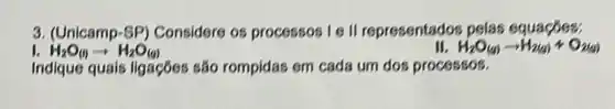 3. (Unicamp-SP)Considere os processos I II representados pelas equacóes:
H_(2)O_((l))arrow H_(2)O_((g))
H_(2)O(g)arrow H_(2(g))+O_(2(g))
Indique quals ligaçōes são rompidas em cada um dos processos.