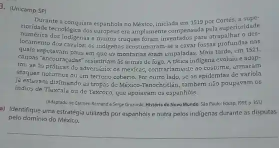 3. (Unicamp-SP)
Durante a conquista espanhola no México ,iniciada em 1519 por Cortés, a supe-
rioridade tecnológica dos europeus era amplamente compensada pela superioridade
numérica dos indigenas e muitos truques foram inventados para atrapalhar o des-
locamento dos cavalos: os indigenas acostumaram-se a cavar fossas profundas nas
quais espetavam paus em que as montarias eram empaladas. Mais tarde, em 1521,
canoas "encouraçadas " resistiriam às armas de fogo. A tática indigena evoluiu e adap-
tou-se às práticas do adversário: os mexicas , contrariamente ao costume, armaram
ataques noturnos ou em terreno coberto. Por outro lado, se as epidemias de variola
já estavam dizimando as tropas de México -Tenochtitlán , também não poupavam os
índios de Tlaxcala ou de Texcoco, que apoiavam os espanhóis.
(Adaptado de Carmen Bernand e Serge Gruzinski História do Novo Mundo São Paulo: Edusp, 1997,p. 351.)
a) Identifique uma estratégia utilizada por espanhóis e outra pelos indígenas durante as disputas
pelo domínio do México.