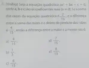 3. (Unifap) Seja a equação quadritica ax^2+bx+c=0
ondea, becsáo oscoeficiente reais (aneq 0) Seasoma
das raizes da equação quadratica é (2)/(15) e a diferença
entre a soma das raizes eo dobro do produto das rakes
e(4)/(15) então a diferença entre a maioreamenor raize:
a) (4)/(15)
d) (7)/(15)
b) (1)/(3)
e) (8)/(15)
c) (6)/(15)