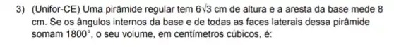 3) (Unifor-CE)Uma pirâmide regular tem 6sqrt (3) cm de altura e a aresta da base mede 8
cm. Se os ângulos internos da base e de todas as faces laterais dessa pirâmide
somam 1800^circ  , o seu volume, em centimetros cúbicos, é: