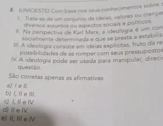 3. (UNIOESTE ) Com base nos seus conhecime ntos sobre c
1. Trata-se de um conjunto de ideias valores ou crencas
diversos assuntos ou aspectos sociais e políticos.
II.Na perspectiva de Karl Marx a ideologia é um con
socialmente determinada e que se presta a estabiliz
III. A ideologia consiste em ideias explicitas fruto da re
possibilid ades de se romper com seus pressupostos
IV.A ideologia pode ser usada para manipular,direci
questão.
São corretas apenas as afirmativas
a) IeII.
b) 1,Vert eVert vert 
C) I,IIeIV.
d) IIeIV.
e) II,IIIeIV.