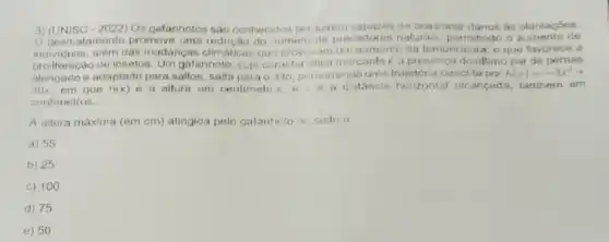 3) (UNISC - 2022) Os gafanhotos nào conhecidor per serem capazos de ocasionar danos as plantacoes.
desmatamento promove uma redução do numero de predadores naturais pormitindo o aumento de
individuos, além das mudanças climaticas que provicam um aumenio da temperalura o que favorece a
proilferação de insetos. Um gafanhoto, cuja ceracteristica marcantoe a presenca do ultimo par de pernas
alongado e adaptado para saltos salta parao alo percorrendo ums descrita por h(x)=-3x^2+
30x, em que h(x) e a altura em centimetrus, e x a distâncin horizontal alcancada, tambern em
centimetros.
A aitura máxima (em cm) atingida pelo gafanhoto no saito e
a) 55
b) 25
c) 100
d) 75
e) 50