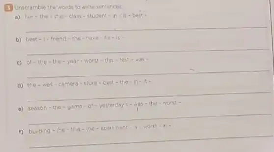 3 Unscramble the words to write sentences
a) her - the - she - class - student - in - is - best -
__
b) best-1-friend - the -have - he -is.
__
c) of-the - the-year-worst - this-test - was -
__
d) the - was - camera-store - best-the -in
__
e) sea ison -the - game -of - yesterday's -was-the-worst .
__
is-worst
f)
__