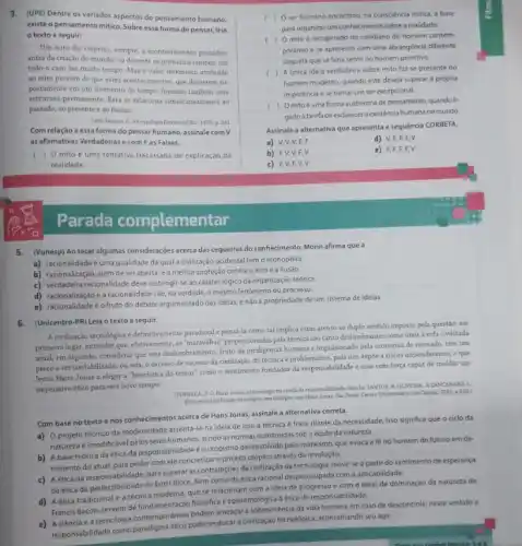 3. (UPE) Dentre os variados aspectos do pensamento humano,
existe o pensamento mitico Sobre essa forma de pensar, leia
texto a seguir:
Um mito diz respeito sempre, a acontedmentos passados
antes da criação do mundo, ou durante os primeiros tempos, em
todo o caso faz muito tempo. Mas o valor intrinseco atribuido
ao mito provém de que estes acontecimentos, que decorrem su-
postamente em um momento do tempo, formam também uma
estrutura permanente. Esta se relaciona simultaneamente ao
passado, ao presente e ao futuro.
p. 241
Com relação a essa forma do pensar humano assinale com V
as afirmativas Verdadeirase com Fas Falsas.
) Omito é uma tentativa fracassada de explicação da
realidade.
Parada complementar
5.(Vunesp) Ao tecer algumas consideraçóes acerca das cegueiras do conhecimento, Morin afirma que a
a) racionalidade é uma qualidade da quala civilização ocidental temo monopólio
b) racionalização, além de ser aberta, é amelhor proteção contra o erro e a ilusao.
c) verdadeir racionalidabedeverestingis se ao caráter lógico da organização teórica.
d) racionalizaçáo e a racionalidade séo na verdade, o mesmo fenomeno ou processo.
e) racionalidadeéo fruto do debate argumentado das idelas, enáo a propriedade de um sistema de idelas
6. (Unicentro-PR) Leia o texto a seguir.
A.cinilizagio tercological-definitivamente paradoad e pensa-la como tal implica estar atento ao duplo sentido imposto pela questão: em
primeiro lugar, entender que efetivamente, as"maraziliha" proportionada pela técnica sáo tanto deslumbrantes como uteis a vida civilizada
atual; em segundo, considerar que este deslumbramento, fruto da inteligénda humana e impulsionado pela economia de mercado tem um
preço a ser contabilizado, ou seja, o excesso de sucesso da civilização da tecnicaé problemático, pois nos expoe a riscos imponderáveis, o que
levou Hans Jonas a eleger a "heuristica do temor" como o sentimento fundador da responsabilidade e essa com forpa capaz de moldar um
imperativo ético para este novo tempo
(FONSECA, F O Hans Jonas a tecnologia na senda da J. ZANCANARO, L
dislogos com Hans Jones. Slo Pauler Centro Universitaro Sto Cambe.2011 p.250)
Com base no texto enos conhecimentos acerca de Hans Jonas, assinale a alternativa correta.
a) 0 projeto técnico da modernidade assenta-se na idela de que a técnica é fraca diante da necessidade, isso significa que o cido da
natureza éimodificavel pelos seres humanos, sendo as normas construidas sob a égide da natureza.
b) A base teórica da ética da responsabilidade éo utopismo desenvolvido pelo manxismo que evoca a fe no homem do futuro em de-
trimento do atual, para poder com ele concretizar o projeto utópico através da revolução.
etica da responsabilidade, para superat as contradiçóes da civilização da tecnologia, move-se a partir do sentimento de esperança
daética da perfectibilidade de Ernst Bloch, bem como da ética racional despreocupada com a aplicabilidade.
ética tradicional e a técnica moderna, que se relacionam com a ideia de progresso e com o ideal de dominação da natureza de
Francis Bacon, servem de flosófica e epistemológica aética de responsal
eatecnologia contemporaneas podem ameaçar a sobrevivéncia da vida humana em caso de descontrole; neste sentido a
responsabilidade como pode reeducar a civilização tecnológica aconselhando seu agir.
c ) Oser humano encontrou, na consciencia mitica, a base
para organizar um conhecimento sobre a realidade.
( ) Omito é recuperado no cotidiano do homem contem-
poraneo e se apresenta com uma abrangéncia diferente
daquela que se fazia sentir no homem primitivo.
c ) Aunica idela verdadeira sobre mito faz-se presente no
homem moderno, quando este deseja superar a própria
impotência ese tomarum ser excepcional.
c ) Omitoéuma forma autónoma de pensamento, quando li-
gadoa tarefadeesclarecer existéncia humana no mundo
Assinale alternativa que apresenta a sequencia CORRETA.
a) V.V V, F, F
d) V,F.F.F.V
b) F,V,V,F,V
e) F,F,F,F,V
c) F,V,F,V,V