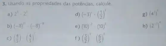 3. Usando as propriedades das potências, calcule
a) 2^5cdot 2^3
d) (-3)^2cdot ((1)/(2))^2
g) (4^2)^3
b) (-8)^21cdot (-8)^-18
e) (10)^-2:(10)^3
h) (2^-3)^4
c) ((4)/(3))cdot ((4)/(3))^2
f) ((3)/(2))^3:((6)/(5))^3