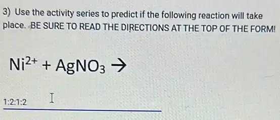 3) Use the activity series to predict if the following reaction will take
place. BE SURE TO READ THE DIRECTIONS AT THE TOP OF THE FORM!
Ni^2++AgNO_(3)arrow 
1:2:1:2 I