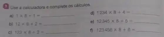 3 Use a calculadora e complete os cálculos.
a) 1times 8+1=
d) 1234times 8+4=
b) 12times 8+2=
e) 12345times 8+5=
C) 123times 8+3=
f) 123456times 8+6=