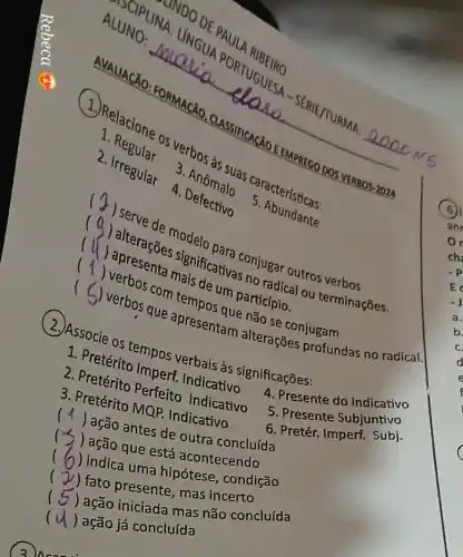 3 usees
AVALIACXO FORMACãO CLASSIFICACAC __
ALUNO:
PORTUGER
2. Regular
2. Irregular
4. Defective
a. bos as suas 9. acterísticas:
5
(
(a) alteraçoe significativa conjugar outros verbos ....
()
um participio.
() . )
que apresentation nǎo se conjugam ......................................................................
(2) Associe os tempos verbais as significações:
mperf. Indicative
3. Pretérito Perferto Indicativo
3
4. Presente do Indicativo
) ação antes de outra concluída
5. Presente Subjuntivo
(
) ação que ests acontecendo
6. Pretér. Imperf. Subj
(
) indica uma hipótese, condição
(
) fato presente, mas incerto
) ação iniciada mas não concluída
(
) ação já concluída