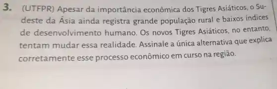 3. (UTFPR)Apesar da importância econômica dos Tigres Asiáticos, o Su-
deste da Asia ainda registra grande população rural e baixos índices
de desenvolvin ento humano. Os novos Tigres Asiáticos, no entanto,
tentam mudar essa realidade Assinale a única alternativa que explica
corretamen te esse processo econômico em curso na região.