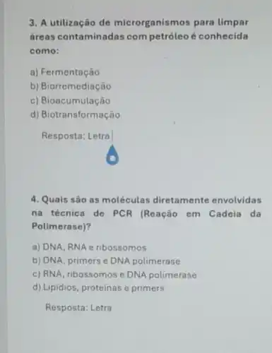 3. A utilização de microrganismos para limpar
áreas contaminadas competróleo é conhecida
como:
a) Fermentação
b) Biorremediação
c) Bioacumulação
d) Biotransformação
Resposta: Letra
4. Quais são as moléculas diretamente envolvidas
na técnica de PCR (Reação em Cadeia da
Polimerase)?
a) DNA, RNA e ribossomos
b) DNA, primers e DNA polimerase
c) RNA, ribossomos e DNA polimerase
d) Lipidios, proteinas e primers
Resposta: Letra