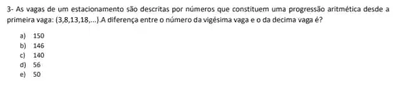 3- As vagas de um estacionamento são descritas por números que constituem uma progressão aritmética desde a
primeira vaga: (3,8,13,18,ldots ) A diferença entre o número da vigésima vaga e o da decima vaga é?
a) 150
b) 146
c) 140
d) 56
e) 50