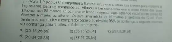 3 - (Vale 1 ,0 ponto) Um florestal sabe que a altura das arvores para madeira 6
importante para os compradores. Afirmou a um comprador que a altura média das suas
árvores era 28 metros . O comprador fechou negócio mas aquando escolheu ao acaso 65
árvores e mediu as alturas. Obteve uma média de 26 metros e variancia de
12m^2 Com
base nos resultados o comprador obteve ao nivel de 95%  de confiança, o seguinte intervalo
de confiança para a altura média, em metros:
a) [25,15;26,55]
b) [25,16;26,84]
C) [23,08;28,92]
d) [25,64;26,36]
e) [27,16;28,84]