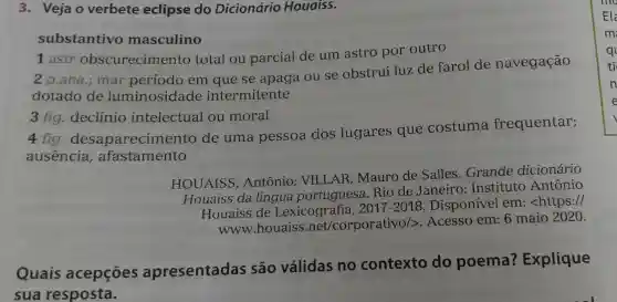 3. Veja o verbete eclipse do Dicionário Houaiss.
substantivo masculino
1 astr obscurecimento total ou parcial de um astro por outro
ana.; mar período em que se apaga ou se obstrui luz de farol de navegação
dotado de luminosidade intermitente
3 fig. declínio intelectual ou moral
4 fig desaparecime nto de uma pessoa dos lugares que costuma frequentar;
ausencia , afastamento
HOUAISS, Antônio VILLAR, Mauro de Salles.Grande dicionário
Houaiss da língua Rio de Janeiro:Instituto Antônio
Houaiss de Lexicografia, 2017-2018 Disponível em <https://
www.houaiss .net/corporativo/>. Acesso em: 6 maio 2020.
Quais acepções apresentadas são válidas no contexto do poema?Explique
sua resposta.