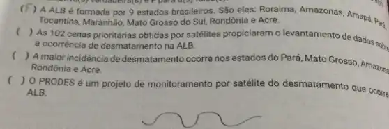 3) veruadell d(3) e F para d(9) Tunos(9)
(
 A ALB é formada por 9 estados brasileiros . São eles: Roraima Amazonas, Amapá Pará Tocantins, Maranhão Mato Grosso do Sul Rondônia e Acre.
()
As 102 cenas prioritárias obtidas por satélites propiciaram o levantamento de dados sobre
a ocorrência de desmatamento na ALB.
()
A maior incidência de desmatamento ocorre nos estados do Pará, Mato Grosso, Amazona Rondônia e Acre.
()
 0 PRODES é um projeto de monitoramento por satélite do desmatamento que ocorre ALB.