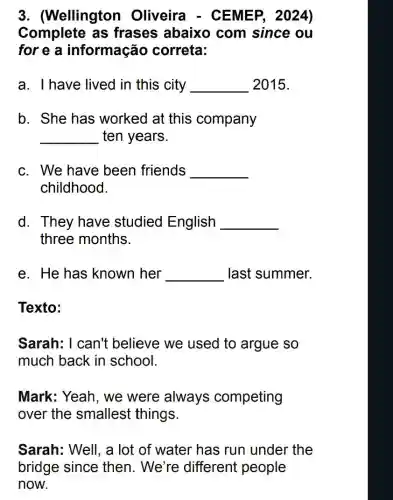 3. (Wellington Oliveira - CE MEP, 2024)
Complete as frases abaixo com since ou
for e a informação correta:
a. I have lived in this city __ 2015.
b. She has worked at this company
__ ten years.
c. We have been friends __
childhood.
d. They have studied English __
three months.
e. He has known her __ last summer.
Texto:
Sarah: I can't believe we used to argue so
much back in school.
Mark: Yeah, we were always competing
over the smallest things.
Sarah: Well, a lot of water has run under the
bridge since then. We're different people
now.