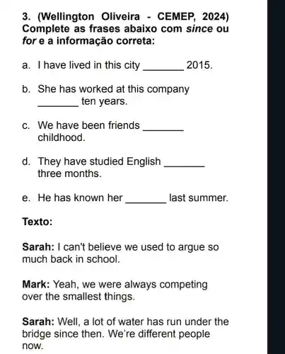 3. (Wellington Oliveira - CEMEP, 2024)
Complete as frases abaixo com since ou
for e a informação correta:
a. I have lived in this city __ 2015.
b. She has worked at this company
__ ten years.
c. We have been friends __
childhood.
d. They have studied English __
three months.
e. He has known her __ last summer.
Texto:
Sarah: I can't believe we used to argue so
much back in school.
Mark: Yeah, we were always competing
over the smallest things.
Sarah: Well, a lot of water has run under the
bridge since then. We're different people
now.