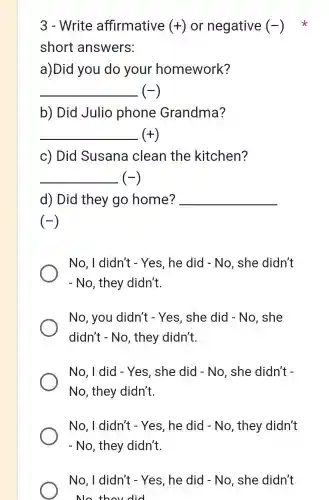 3 - Write affirmative (+) or negative (-)
short answers:
a)Did you do your homework?
__ (-)
b) Did Julio phone Grandma?
__ (+)
c) Did Susana clean the kitchen?
__ (-)
d) Did they go home? __
(-)
No, I didn't - Yes, he did - No, she didn't
- No, they didn't.
No, you didn't - Yes , she did - No , she
didn't - No , they didn't.
No, I did - Yes, she did - No, she didn't -
No, they didn't.
No, I didn't - Yes, he did - No, they didn't
- No, they didn't.
No, I didn't - Yes, he did - No, she didn't
No thou did