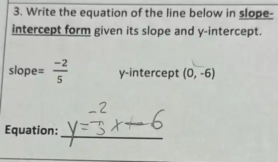 3. Write the equation of the line below in slope-
intercept form given its slope and y-intercept.
slope=(-2)/(5)	y-intercept (0,-6)
Equation: