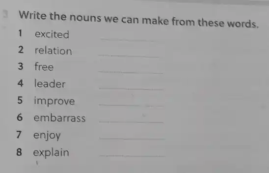 3 Write the nouns we can make from these words.
1 excited	__
2 relation	__
3 free	__
4 leader	__
5 improve __
6 embarrass __
7 enjoy	__
8 explain	__