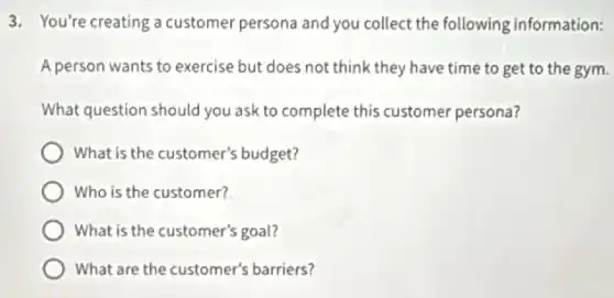 3. You're creating a customer persona and you collect the following information:
A person wants to exercise but does not think they have time to get to the gym.
What question should you ask to complete this customer persona?
What is the customer's budget?
Who is the customer?
What is the customer's goal?
What are the customer's barriers?