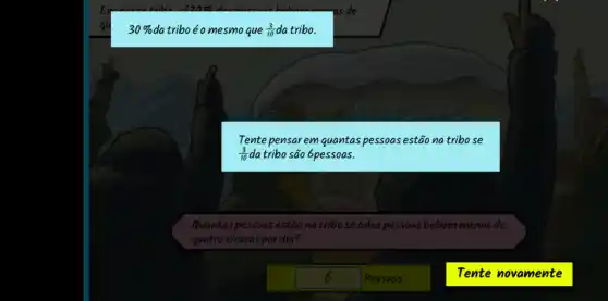 30%  da triboéo mesmo que (3)/(10)da tribo.
Quantas pessoas estão na tribo se 6das pessoas bebem menos de
quatroxicaras por dia?
6 Pessoas
(3)/(10)da tribo são 6pessoas.
Tente pensar em quantas pessoas estão na tribo se
Tente novamente