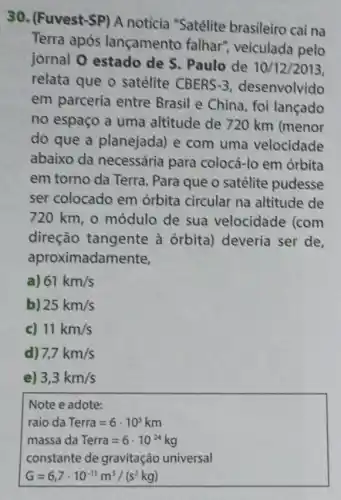 30. (Fuvest-SP) A notícia "Satélite brasileiro cai na
Terra após lançamento falhar'veiculada pelo
jornal 0 estado de S. Paulo de 10/12/2013,
relata que o satélite CBERS -3 desenvolvido
em parceria entre Brasil e China, foi lançado
no espaço a uma altitude de 720 km (menor
do que a planejada) e com uma velocidade
abaixo da necessária para colocá-lo em órbita
em torno da Terra Para que o satélite pudesse
ser colocado em órbita circular na altitude de
720 km, o módulo de sua velocidade (com
direção tangente à órbita) deveria ser de,
aproximadan
a) 61km/s
b) 25km/s
c) 11km/s
d) 7,7km/s
e) 3,3km/s
Note e adote:
raio da Terra=6cdot 10^3km
massa da Terra=6cdot 10^24kg
constante de gravitaghat (a)o universal
G=6,7cdot 10^-11m^3/(s^2kg)