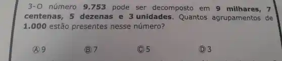 3-0 número 9 .753 pode ser decomposto em 9 milhares, 7
centenas , 5 dezenas e 3 unidades . Quantos agrupamentos de
1.00 estão presentes nesse número?
A 9
(B) 7
(C) 5
(D) 3