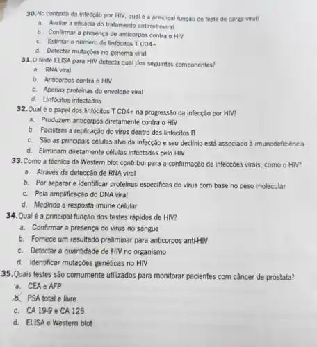 30. No contexto da infecção por HIV, qual é a principal função do teste de carga viral?
a. Avaliar a eficácia do tratamento antirretroviral
b. Confirmar a presença de anticorpos contra o HIV
c. Estimar o nùmero de linfócitos T CD4+
d. Detectar mutações no genoma viral
31.0 teste ELISA para HIV detecta qual dos seguintes componentes?
a. RNA viral
b. Anticorpos contra o HIV
c. Apenas proteinas do envelope viral
d. Linfócitos infectados
32.Qual é o papel dos linfócitos T CD4+ na progressão da infecção por HIV?
a. Produzem anticorpos diretamente contra o HIV
b. Facilitam a replicação do virus dentro dos linfócitos B
c. Sáo as principais células alvo da infecção e seu declínio está associado à imunodeficiência
d. Eliminam diretamente células infectadas pelo HIV
33.Como a técnica de Western blot contribui para a confirmação de infecções virais, como o HIV?
a. Através da detecção de RNA viral
b. Por separar e identificar proteinas especificas do virus com base no peso molecular
c. Pela amplificação do DNA viral
d. Medindo a resposta imune celular
34.Qual é a principal função dos testes rápidos de HIV?
a. Confirmar a presença do virus no sangue
b. Fornece um resultado preliminar para anticorpos anti-HIV
c. Detectar a quantidade de HIV no organismo
d. Identificar mutações genéticas no HIV
35.Quais testes são comumente utilizados para monitorar pacientes com câncer de próstata?
a. CEA e AFP
PSA total e livre
c. CA 19.9 e CA 125
d. ELISA e Western blot