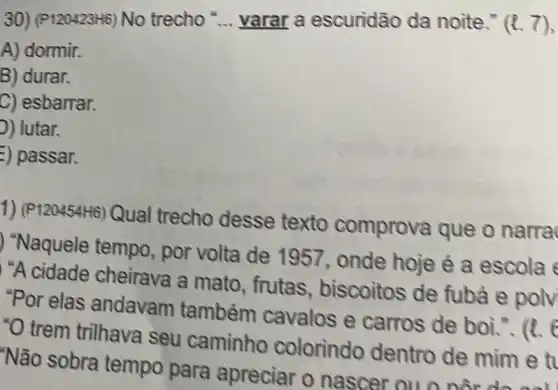 30) (P120423H6) No trecho __ varar a escuridão da noite." (l.7),
A) dormir.
B) durar.
C) esbarrar.
D) lutar.
=) passar.
1) (P120454H6)Qual trecho desse texto comprova que o narra
"Naquele tempo , por volta de 1957, onde hoje é a escola
"A cidade cheirava a mato , frutas , biscoitos de fubả e polv
"Por elas andavam também cavalos e carros de boi.. (1.
"O trem trilhava seu caminho colorindo dentro de mim e t
"Não sobra tempo para apreciar o nascer ou o nor do call