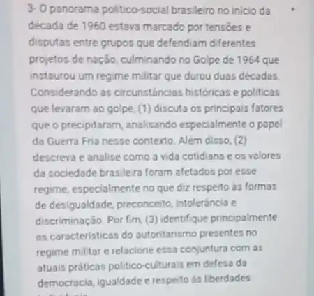 3-0 panorama politico-social brasileiro no inicio da
década de 1960 estava marcado por tensões e
disputas entre grupos que defendiam diferentes
projetos de nação, culminando no Golpe de 1964 que
instaurou um regime militar que durou duas décadas
Considerando as circunstâncias históricas e politicas
que levaram ao golpe (1) discuta os principals fatores
que o precipitaram, analisando especialmente o papel
da Guerra Fria nesse contexto. Além disso, (2)
descreva e analise como a vida cotidiana e os valores
da sociedade brasileira foram afetados por esse
regime, especialmente no que diz respeito ds formas
de desigualdade, preconceito intoleráncia e
discriminação. Por fim, (3)identifique principalmente
as caracteristicas do autoritarismo presentes no
regime militar e relacione essa conjuntura com as
atuals práticas politico-culturals em defesa da
democracia.igualdade e respeito is liberdades