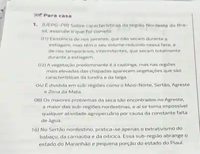 30 Para casa
1.(UEPG-PR) Sobre car acteristicas da regiho Nordeste do Bra-
sil, assinale o que for correto.
01) Existéncia de rios perenes, que nào secam durante a
estiagem, mas temo seu volume redurido nessa fase, e
de rios temporarios.intermtentes, que secam totalmente
durante a estiagem
02) A vegetação predominante 6 a caatinga, mas nas regioes
mais elevadas das chapadas aparecem vegetaçóes que sao
caracteristicas da tundra e da taiga
O4) C dividida em sub-regioes como o Meio-Norte, Sertão, Agreste
e Zona da Mata
OB) Os maiores problemas da seca sao encontrados no Agreste.
a maior das sub -regioes nordestinas, e al se torna impossivel
qualquer atividade agropecuária por causa da constante falta
de agua
16) No Sertão nordestino pratica-se apenas o extrativismo do
babaçu, da carnaoba e da oiticica. Essa sub -regiao abrange o
estado do Maranhao e pequena porção do estado do Piaui.