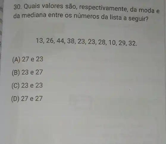 30. Quais valores são respectivamente, da moda e
da mediana entre os números da lista a seguir?
13,26,44,38,23,23,28,10,29,32
(A) 27 e 23
(B) 23 e 27
(C) 23 e 23
(D) 27 e 27