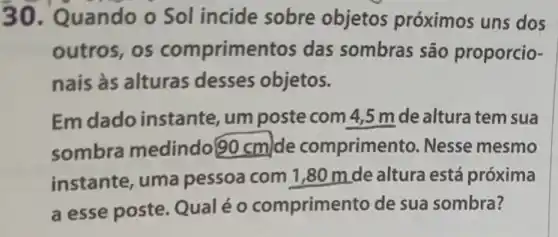 30. Quando o Sol incide sobre objetos próximos uns dos
outros, os comprimentos das sombras são proporcio-
nais às alturas desses objetos.
Em dado instante, um poste com 4 ,5 m de altura tem sua
sombra medindo 90cm de comprimer to. Nesse mesmo
instante, uma pessoa com 1 ,80 m de altura está próxima
a esse poste Qualéo comprime to de sua sombra?