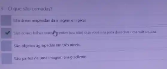 3.0 que são camadas?
São áreas mapeadas da imagem em pixel.
square 
Sao como folhas transfrintentes (ou não)que você usa para desenhar uma sob a outra.
São objetos agrupados em três niveis.
São partes de uma imagem em gradiente.