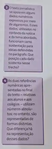 30 texto jornalístico
se apoia em alguns
dados numéricos
expressos por meio
de algarismos . Esses
dados, utilizados no
contexto da notícia
e do tema abordado,
funcionam como
sustentação para
ideias defendidas
no parágrafo. Que
posição cada dado
sustenta nesse
trecho?
4 As duas referências
numéricas apre-
sentadas no final
do texto -relativas
aos alunos e aos
colégios -utilizam
números absolu-
tos; no entanto , são
representadas de
formas distintas.
Que diferença há
na representação
desses dados?