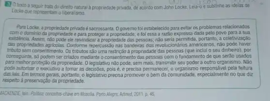 3.0 texto a seguir trata do direito natural propriedade privada, de acordo com John Locke. Leia -0 e sublinhe as ideias de
Locke que representam o liberalismo.
Para Locke, a propriedade privada é sacrossanta. 0 governo foi estabelecido para evitar os problemas relacionados
com o dominio da propriedade e para proteger a propriedade, e foi essa a razão expressa dada pelo povo para a sua
existência. Assim, não pode ele reivindicar a propriedade das pessoas; não seria permitida, portanto, a coletivização
das propriedades Conforme repercussão nas bandeiras dos revolucionários americanos, não pode haver
tributo sem consentimento. Os tributos são uma restrição à propriedade das pessoas (que inclui o seu dinheiro), por
conseguinte, số podem ser criados mediante o consentimento das pessoas com o fundamento de que serão usados
para melhor proteção da propriedade. 0 legislativo não pode, sem mais, transmitti seu poder a outro organismo. Não
pode autorizar o executivo a tomar as decisões.pois é, e precisa permanecer , o pela feitura
das leis. Em termos gerais, portanto, o legislativo precisa promover o bem da comunidade , especialmente no que diz
respeito à preservação da propriedade.
IACKENZIE, lain. Politica: conceitos -chave em filosofia. Porto Alegre: Artmed, 2011. p. 46.