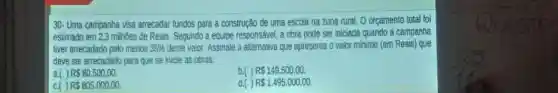 30- Uma campanha visa arrecadar fundos para a construção de uma escola na zona rural orcamento total foi
estimado em 23 milhoes de Reais Segundo a equipe responsável a cbra pode ser iniciada quando à campanha
liver arrecadado pelo menos 35%  deste vaior Assinale a alternativa que apresenta o valor minimo (em Reais) que
deve ser arrecadado para que se micie as obras:
a. R 80.500,00
b.() RS 149.500.00
c. R 805.000,00
P 1.495.000,00