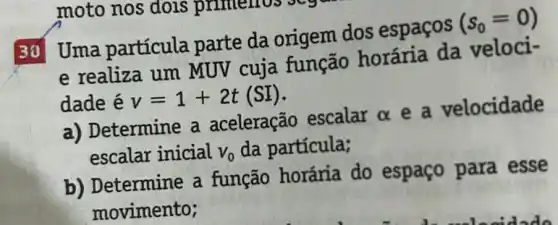 30 Uma partícula parte da origem dos espaços
(s_(0)=0)
e realiza um MUV cuja função horária da veloci-
dade é v=1+2t(SI)
a) Determine a aceleração escalar alpha 
e a velocidade
escalar inicial V_(0) da partícula;
b) Determine a função horária do espaço para esse
movimento;
moto nos dois primerios sey