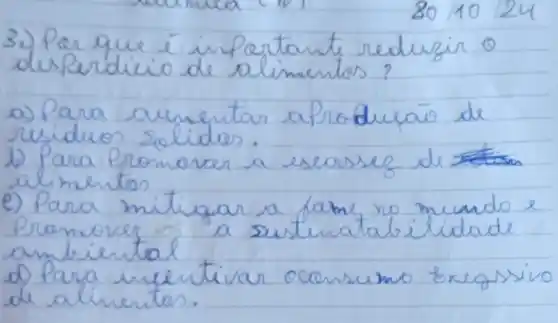 3010124
3) Par que i importante reduzir 0 desperdicio de alimentos?
a) Para aumentar a Produzaio de rusiduos solidas.
1) Para Promover a escosses de alimentos
e) Para mitigar a fame no mundo e Promover a sustenatalilidade ambiental
d) Para incentivar ocansumo bregssivo de alimentos.