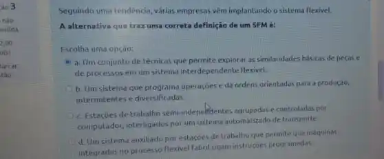 303
nào
ndida
2,00
o(s).
larcar
tǎo
Seguindo uma tendencia várias empresas vêm implantando o sistema flexivel.
A alternativa que traz uma correta definição de um SFMé:
Escolha uma opção:
a. Um conjunto de técnicas que permite explorar as similaridades básicas de peças e
de processos em um sistema interdependente Hexivel.
b. Um sistema que programa operações e dá ordens orientadas para a produção,
intermitentes e diversificadas.
c. Estaçóes de trabalho semi-indepelitentes agrupadase controladas por
computador, interligados por um sistema automalizado de transporte
d. Um sistema auxiliado por estaçōes de trabalho que permite que máquinas
integradas no processo flexivel Fabril sigam instruçjes programadas