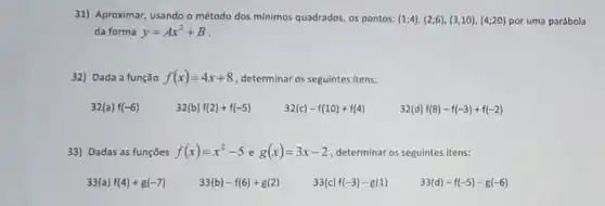 31) Aproximar, usando o método dos minimos quadrados os pontos: (1;4),(2;6),(3,10),(4;20) por uma parábola
da forma y=Ax^2+B
32) Dada a função f(x)=4x+8 , determinar os seguintes itens:
32(a)f(-6)
32(b)f(2)+f(-5)
32(c)-f(10)+f(4)
32(d)f(8)-f(-3)+f(-2)
33) Dadas as funções f(x)=x^2-5 e g(x)=3x-2 ,determinar os seguintes itens:
33(a) f(4)+g(-7)
33(b)-f(6)+g(2)
33(c)f(-3)-g(1)
33(d)-f(-5)-g(-6)