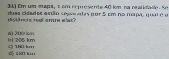 31) Em um mapa ,1 cm representa 40 km na realidade. Se
duas cidades estão separadas por 5 cm no mapa, qual é a
distância real entre elas?
a) 200 km
b) 205 km
c) 160 km
d) 180 km