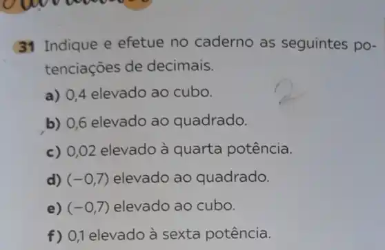 31 Indique e efetue no caderno as seguintes po-
tenciações de decimais.
a) 0,4 elevado ao cubo.
b) 0,6 elevado ao quadrado.
c) 0,02 elevado à quarta potência.
d) (-0,7) elevado ao quadrado.
e) (-0,7) elevado ao cubo.
f) 0,1 elevado à sexta potência.