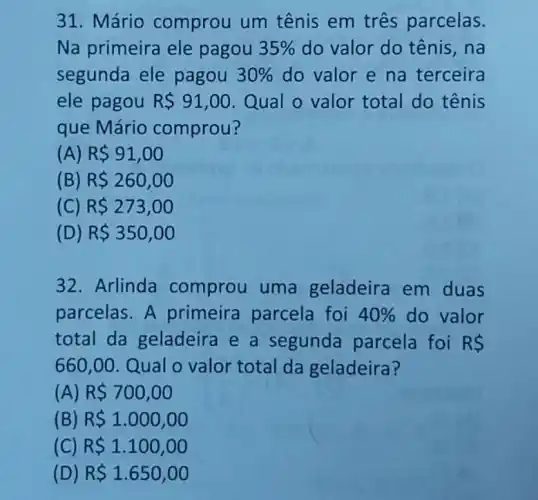 31. Mário comprou um tênis em três parcelas.
Na primeira ele pagou 35%  do valor do tênis , na
segunda ele pagou 30%  do valor e na terceira
ele pagou R 91,00 Qual o valor total do tênis
que Mário comprou?
(A) R 91,00
(B) R 260,00
(C) R 273,00
(D) R 350,00
32. Arlinda comprou uma geladeira em duas
parcelas. A primeira parcela foi 40%  do valor
total da geladeira e a segunda parcela foi RS
660,00 Qual o valor total da geladeira?
(A) R 700,00
(B) R 1.000,00
(C) R 1.100,00
(D) R 1.650,00