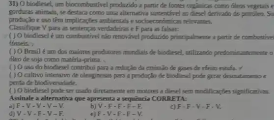 31) O biodiesel, um biocombustive produzido a partir de fontes orgânicas como óleos vegetais e
gorduras animais, se destaca como uma alternativa sustentável ao diesel derivado do petroleo. Su
produção e uso têm implicações ambientais e socioeconômica is relevantes.
Classifique V para as sentenças verdadeiras e F para as falsas:
( ) O biodiesel é um combustivel nǎo renovável produzido principalmente a partir de combustive
fosseis. >
( ) 0 Brasil é um dos maiores produtores mundiais de biodiesel, utilizando predominantemente o
óleo de soja como matéria-prima.
( ) 0 uso do biodiesel contribut para a redução da emissão de gases de efeito estufa. v
( ) O cultivo intensivo de oleaginosas para a produção de biodiesel pode gerar desmatamento e
perda de biodiversidade.
( ) O biodiesel pode ser usado diretamente em motores a diesel sem modificações significativas.
Assinale a alternativa que apresenta a sequência CORRETA:
a)F-V-V-V - V.
b) V -F-F-F-E
c)F-F-V-F-V.
d) V-V-F -V-R
e)F-V-F-F-V.