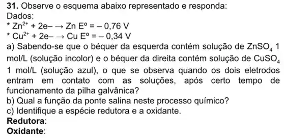 31. Observe o esquema abaixo representado e responda:
Dados:
Zn^2++2e-arrow ZnE^circ =-0,76V
Cu^2++2e-arrow CuE^circ =-0,34V
a) Sabendo-se que o béquer da esquerda contém solução de ZnSO_(4)1
mol/L (solução incolor) e o béquer da direita contém solução de CuSO_(4)
1mol/L (solução azul), o que se observa quando os dois eletrodos
entram em contato com as soluções , após certo tempo de
funcionamento da pilha galvânica?
b) Qual a função da ponte salina neste processo químico?
c) Identifique a espécie redutora e a oxidante.
Redutora:
Oxidante: